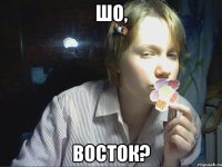 шо, восток?