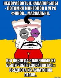 недоразвитые кацапорылы - потомки монголов и угро финов... маскальня, вы никогда славянами не были - вы недоразвитая быдлота из азиатских лесов..