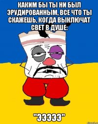 каким бы ты ни был эрудированным, все что ты скажешь, когда выключат свет в душе: "эээээ"