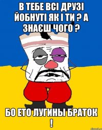 в тебе всі друзі йобнуті як і ти ? а знаєш чого ? бо ето лугины браток !