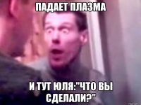 падает плазма и тут юля:"что вы сделали?"