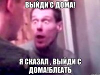 выйди с дома! я сказал , выйди с дома!блеать