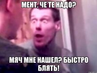 мент, че те надо? мяч мне нашел? быстро блять!