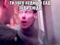 ти чого ходиш в сад туда-сюда 