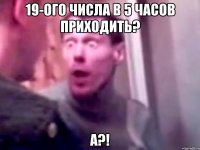 19-ого числа в 5 часов приходить? а?!