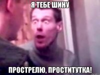 я тебе шину прострелю, проститутка!