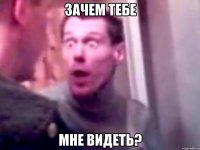 зачем тебе мне видеть?