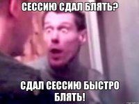 сессию сдал блять? сдал сессию быстро блять!