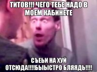 титов!!! чего тебе надо в моем кабинете съеьи на хуй отсюда!!!быыстро бляядь!!!