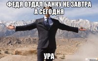 федя отдал банку не завтра а сегодня ура