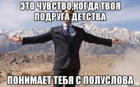 это чувство,когда твоя подруга детства понимает тебя с полуслова