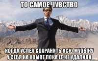 то самое чувство когда успел сохранить всю музыку у себя на компе пока ее не удалили