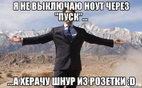 я не выключаю ноут через "пуск"... ...а херачу шнур из розетки :d