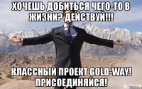 хочешь добиться чего-то в жизни? действуй!!! классный проект gold-way! присоединяйся!