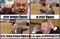 этот вчера бухал и этот бухал эта тоже вчера бухала я че, один не ЖУРНАЛИСТ???