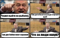 Решил выйти на рыбалку. Там дети бесятся в воде и пугают рыб! Там две бабки поют караоки! Что за люди нахуй?