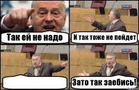 Так ей не надо И так тоже не пойдет  Зато так заебись!