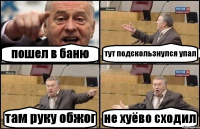 пошел в баню тут подскользнулся упал там руку обжог не хуёво сходил