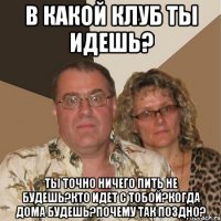 в какой клуб ты идешь? ты точно ничего пить не будешь?кто идет с тобой?когда дома будешь?почему так поздно?