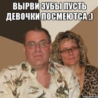вырви зубы пусть девочки посмеютса ;) 