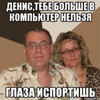 денис,тебе больше в компьютер нельзя глаза испортишь