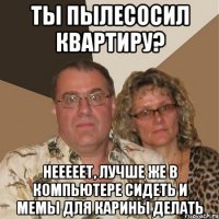 ты пылесосил квартиру? нееееет, лучше же в компьютере сидеть и мемы для карины делать