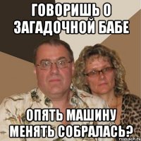 говоришь о загадочной бабе опять машину менять собралась?