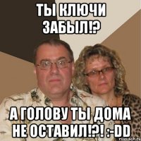 ты ключи забыл!? а голову ты дома не оставил!?! :-dd