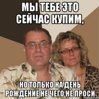 мы тебе это сейчас купим, но только на день рождение не чего не проси