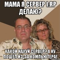 мама я сервер i:rp делаю? какой нахуй сервер? а ну пошёл из-за компьютера!