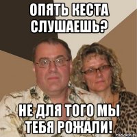 опять кеста слушаешь? не для того мы тебя рожали!