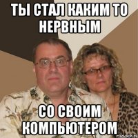 ты стал каким то нервным со своим компьютером