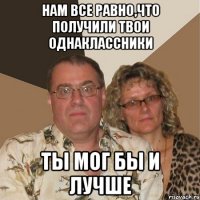 нам все равно,что получили твои однаклассники ты мог бы и лучше