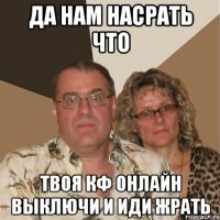 да нам насрать что твоя кф онлайн выключи и иди жрать