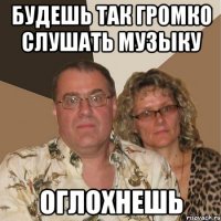 будешь так громко слушать музыку оглохнешь