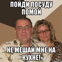 пойди посуду помой не мешай мне на кухне!