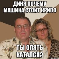 диня почему машина стоит криво ты опять катался?
