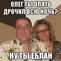 олег ты опять дрочил всю ночь? ну ты еблан