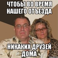 чтобы во время нашего отъезда никаких друзей дома