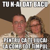 tu n-ai dat bacu pentru ca te jiucai la comp tot timpul