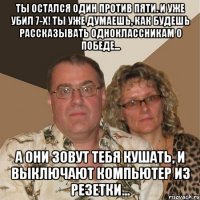 ты остался один против пяти. и уже убил 7-х! ты уже думаешь, как будешь рассказывать одноклассникам о победе... а они зовут тебя кушать, и выключают компьютер из резетки...