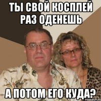 ты свой косплей раз оденешь а потом его куда?