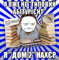 я вже не "типовий абітурієнт" я "дом 2" нахєр