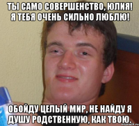 ты само совершенство, юлия! я тебя очень сильно люблю! обойду целый мир, не найду я душу родственную, как твою.