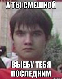 а ты смешной выебу тебя последним