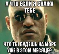 а что если я скажу тебе что ты будешь на море уже в этом месяце?