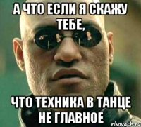 а что если я скажу тебе, что техника в танце не главное