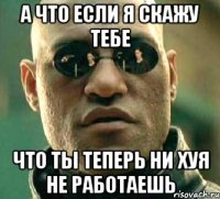 а что если я скажу тебе что ты теперь ни хуя не работаешь