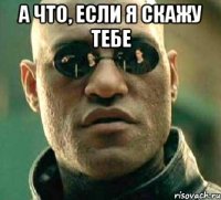 а что, если я скажу тебе 