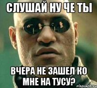 слушай ну че ты вчера не зашел ко мне на тусу?